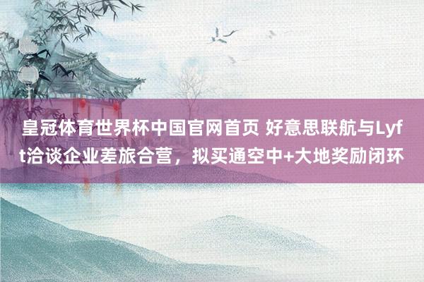 皇冠体育世界杯中国官网首页 好意思联航与Lyft洽谈企业差旅合营，拟买通空中+大地奖励闭环