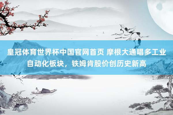 皇冠体育世界杯中国官网首页 摩根大通唱多工业自动化板块,铁姆肯股价创历史新高