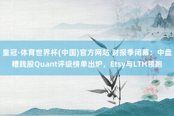 皇冠·体育世界杯(中国)官方网站 财报季闭幕:中盘糟践股Quant评级榜单出炉,Etsy与LTH领跑