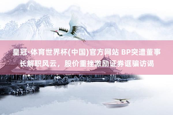皇冠·体育世界杯(中国)官方网站 BP突遭董事长解职风云，股价重挫激励证券诓骗访谒
