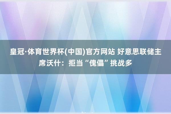 皇冠·体育世界杯(中国)官方网站 好意思联储主席沃什:拒当“傀儡”挑战多