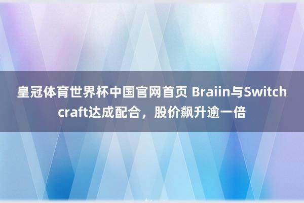 皇冠体育世界杯中国官网首页 Braiin与Switchcraft达成配合,股价飙升逾一倍