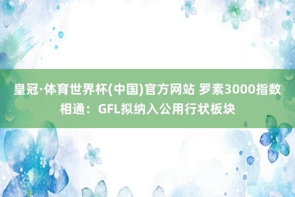 皇冠·体育世界杯(中国)官方网站 罗素3000指数相通:GFL拟纳入公用行状板块