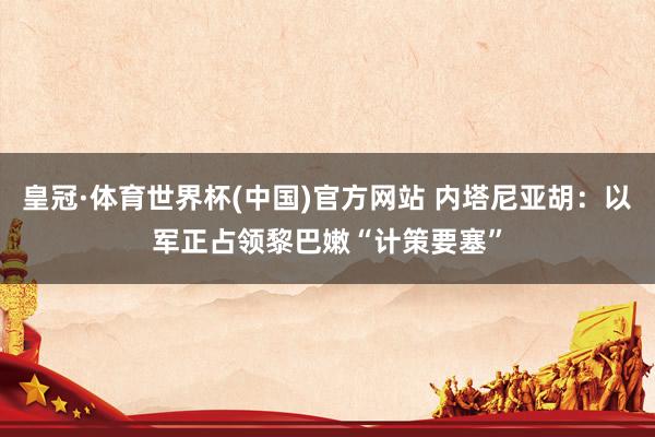 皇冠·体育世界杯(中国)官方网站 内塔尼亚胡:以军正占领黎巴嫩“计策要塞”