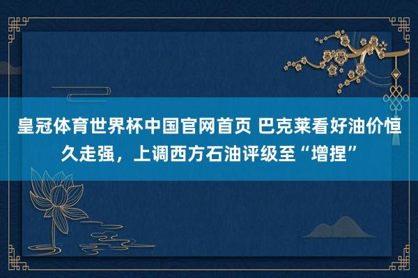 皇冠体育世界杯中国官网首页 巴克莱看好油价恒久走强,上调西方石油评级至“增捏”
