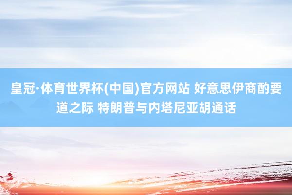 皇冠·体育世界杯(中国)官方网站 好意思伊商酌要道之际 特朗普与内塔尼亚胡通话