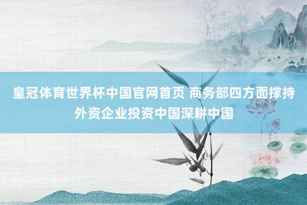 皇冠体育世界杯中国官网首页 商务部四方面撑持外资企业投资中国深耕中国