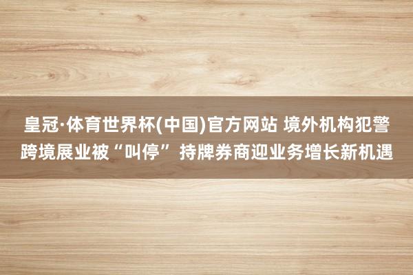 皇冠·体育世界杯(中国)官方网站 境外机构犯警跨境展业被“叫停” 持牌券商迎业务增长新机遇