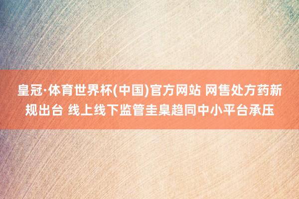皇冠·体育世界杯(中国)官方网站 网售处方药新规出台 线上线下监管圭臬趋同中小平台承压