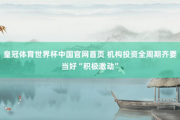 皇冠体育世界杯中国官网首页 机构投资全周期齐要当好“积极激动”
