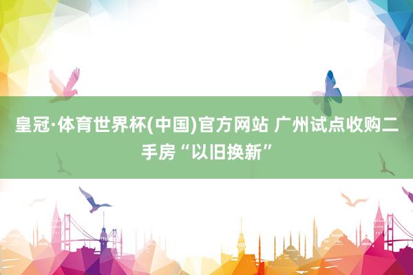 皇冠·体育世界杯(中国)官方网站 广州试点收购二手房“以旧换新”