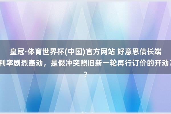 皇冠·体育世界杯(中国)官方网站 好意思债长端利率剧烈轰动，是假冲突照旧新一轮再行订价的开动？