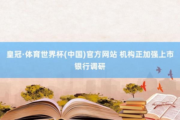 皇冠·体育世界杯(中国)官方网站 机构正加强上市银行调研