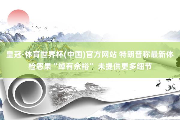 皇冠·体育世界杯(中国)官方网站 特朗普称最新体检恶果“绰有余裕” 未提供更多细节