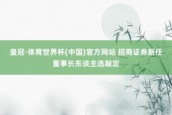 皇冠·体育世界杯(中国)官方网站 招商证券新任董事长东谈主选敲定
