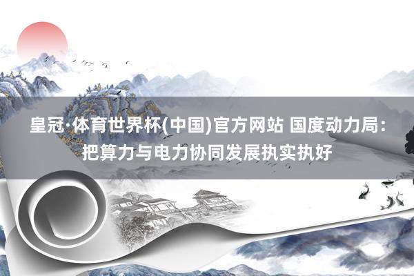 皇冠·体育世界杯(中国)官方网站 国度动力局:把算力与电力协同发展执实执好