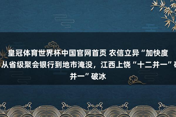 皇冠体育世界杯中国官网首页 农信立异“加快度”:从省级聚会银行到地市淹没,江西上饶“十二并一”破冰