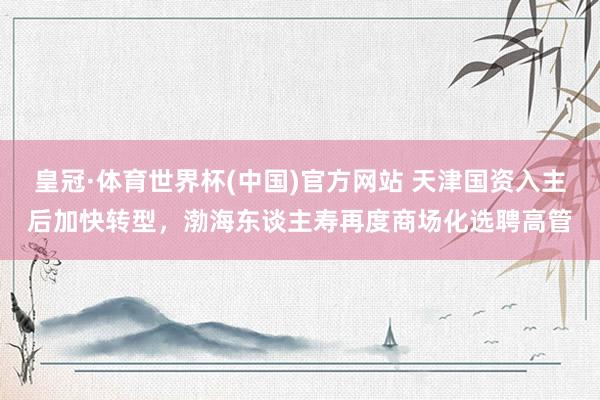 皇冠·体育世界杯(中国)官方网站 天津国资入主后加快转型,渤海东谈主寿再度商场化选聘高管