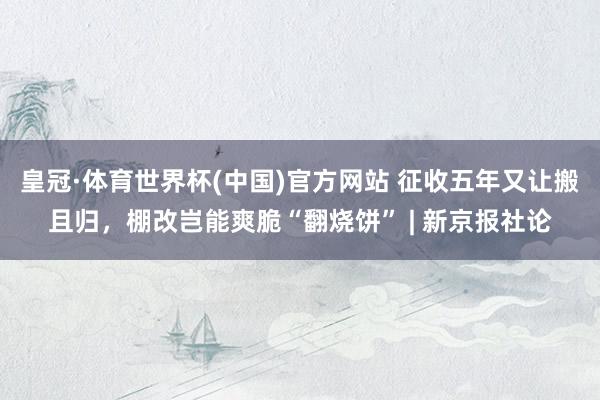皇冠·体育世界杯(中国)官方网站 征收五年又让搬且归,棚改岂能爽脆“翻烧饼” | 新京报社论