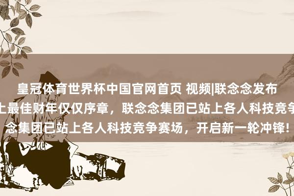 皇冠体育世界杯中国官网首页 视频|联念念发布视频《我的主场》,史上最佳财年仅仅序章,联念念集团已站上各人科技竞争赛场,开启新一轮冲锋!