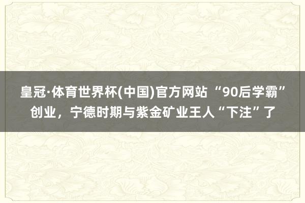 皇冠·体育世界杯(中国)官方网站 “90后学霸”创业,宁德时期与紫金矿业王人“下注”了