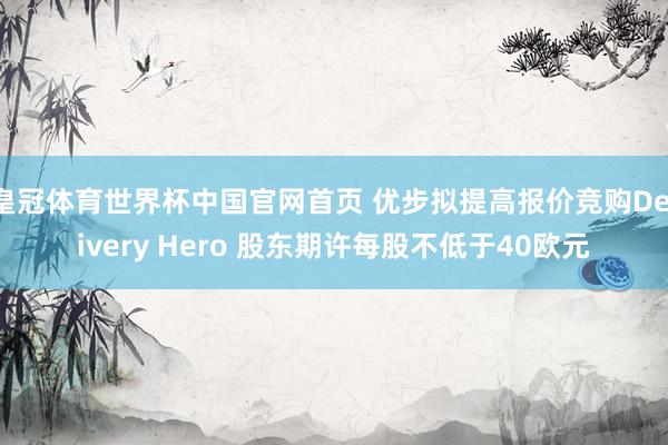 皇冠体育世界杯中国官网首页 优步拟提高报价竞购Delivery Hero 股东期许每股不低于40欧元