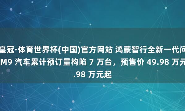 皇冠·体育世界杯(中国)官方网站 鸿蒙智行全新一代问界 M9 汽车累计预订量构陷 7 万台,预售价 49.98 万元起