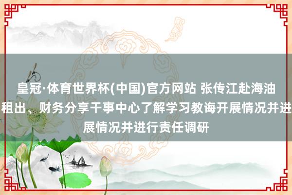 皇冠·体育世界杯(中国)官方网站 张传江赴海油财务、海油租出、财务分享干事中心了解学习教诲开展情况并进行责任调研