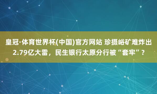皇冠·体育世界杯(中国)官方网站 珍摄峪矿难炸出2.79亿大雷,民生银行太原分行被“套牢”?