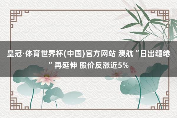 皇冠·体育世界杯(中国)官方网站 澳航“日出缱绻”再延伸 股价反涨近5%