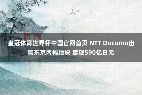 皇冠体育世界杯中国官网首页 NTT Docomo出售东京两幅地块 套现590亿日元