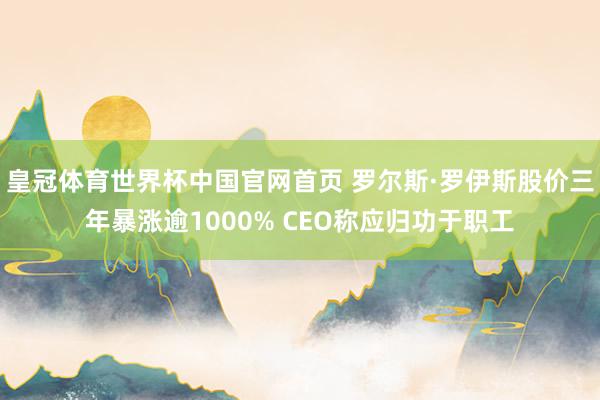 皇冠体育世界杯中国官网首页 罗尔斯·罗伊斯股价三年暴涨逾1000% CEO称应归功于职工