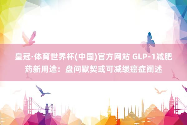 皇冠·体育世界杯(中国)官方网站 GLP-1减肥药新用途:盘问默契或可减缓癌症阐述
