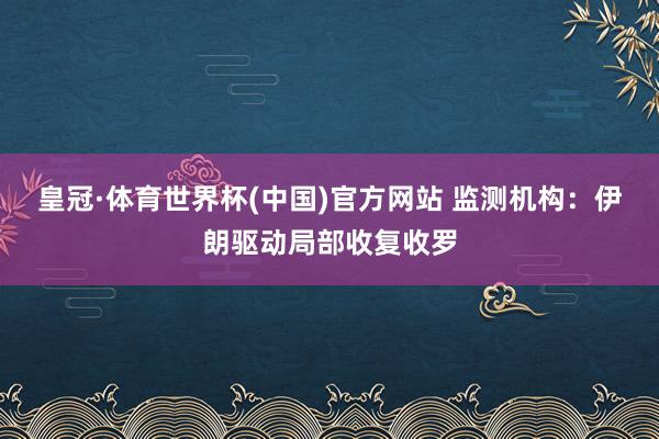 皇冠·体育世界杯(中国)官方网站 监测机构:伊朗驱动局部收复收罗