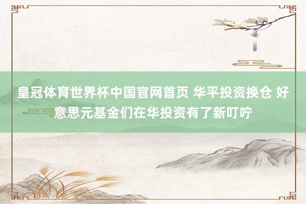 皇冠体育世界杯中国官网首页 华平投资换仓 好意思元基金们在华投资有了新叮咛