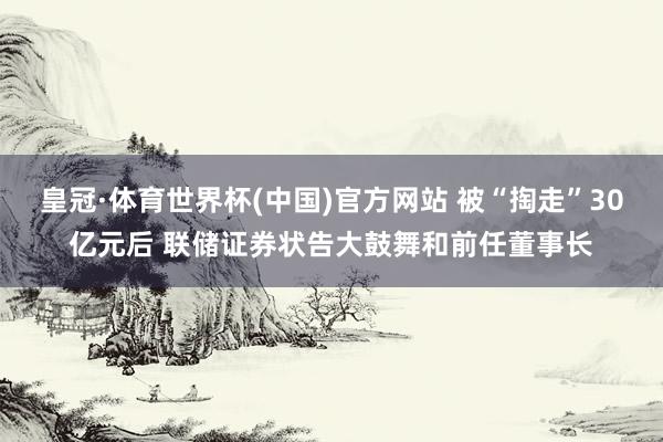 皇冠·体育世界杯(中国)官方网站 被“掏走”30亿元后 联储证券状告大鼓舞和前任董事长