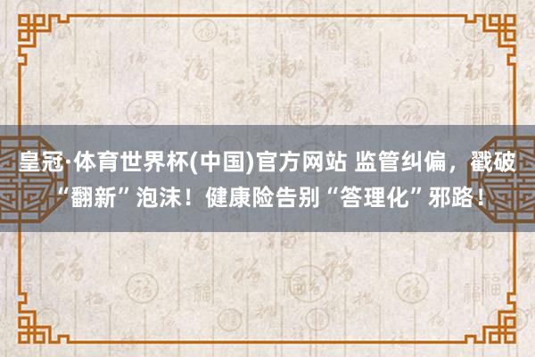 皇冠·体育世界杯(中国)官方网站 监管纠偏，戳破“翻新”泡沫！健康险告别“答理化”邪路！