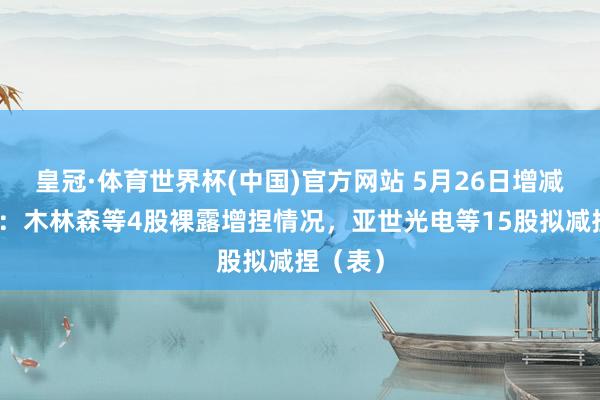 皇冠·体育世界杯(中国)官方网站 5月26日增减捏汇总:木林森等4股裸露增捏情况,亚世光电等15股拟减捏(表)
