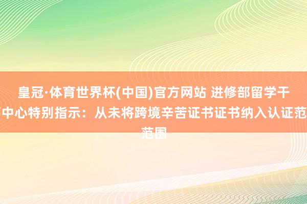 皇冠·体育世界杯(中国)官方网站 进修部留学干事中心特别指示:从未将跨境辛苦证书证书纳入认证范围