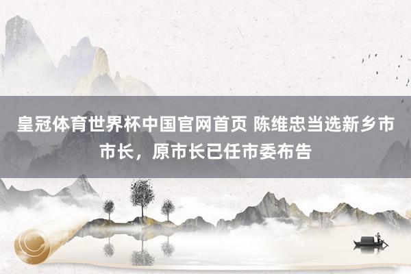 皇冠体育世界杯中国官网首页 陈维忠当选新乡市市长，原市长已任市委布告