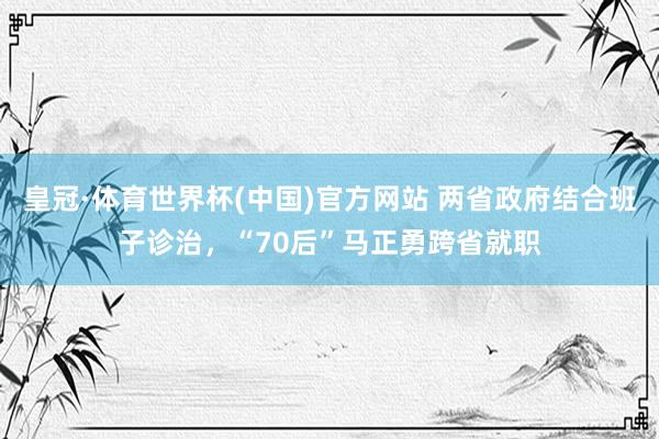 皇冠·体育世界杯(中国)官方网站 两省政府结合班子诊治，“70后”马正勇跨省就职