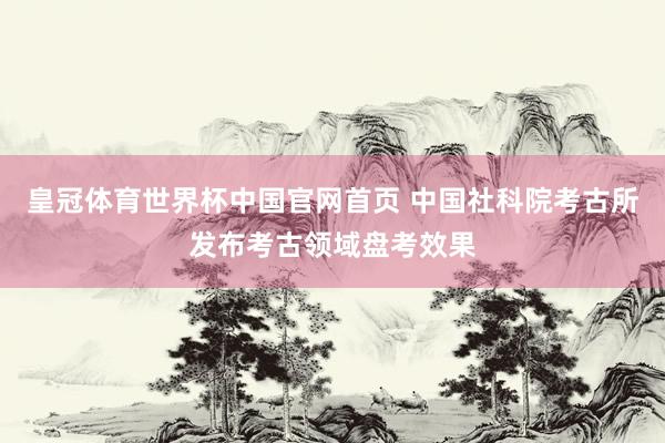 皇冠体育世界杯中国官网首页 中国社科院考古所发布考古领域盘考效果