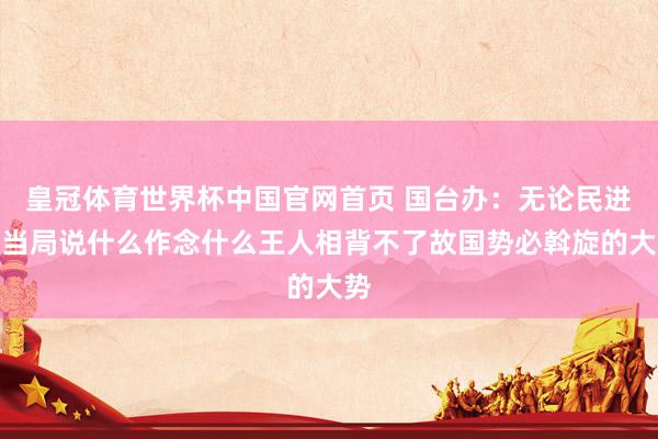 皇冠体育世界杯中国官网首页 国台办:无论民进党当局说什么作念什么王人相背不了故国势必斡旋的大势
