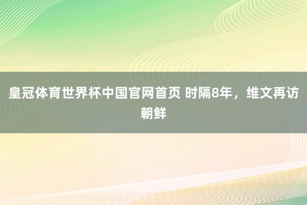 皇冠体育世界杯中国官网首页 时隔8年，维文再访朝鲜