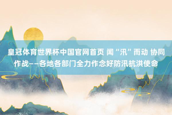 皇冠体育世界杯中国官网首页 闻“汛”而动 协同作战——各地各部门全力作念好防汛抗洪使命