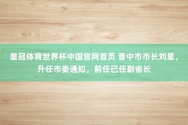 皇冠体育世界杯中国官网首页 晋中市市长刘星，升任市委通知，前任已任副省长
