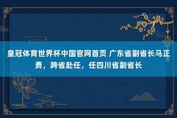 皇冠体育世界杯中国官网首页 广东省副省长马正勇，跨省赴任，任四川省副省长