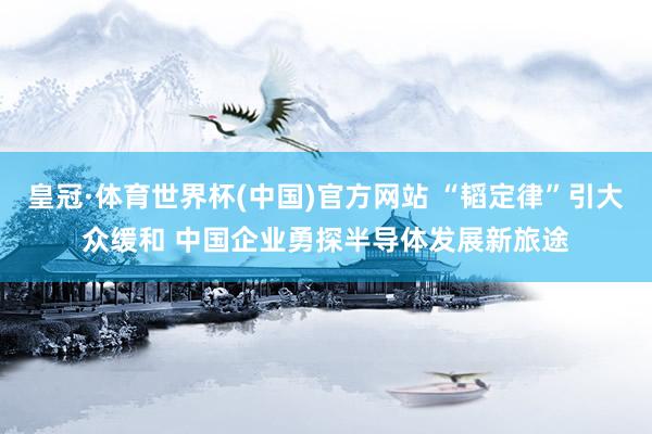皇冠·体育世界杯(中国)官方网站 “韬定律”引大众缓和 中国企业勇探半导体发展新旅途