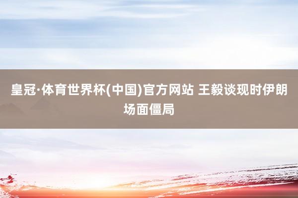 皇冠·体育世界杯(中国)官方网站 王毅谈现时伊朗场面僵局