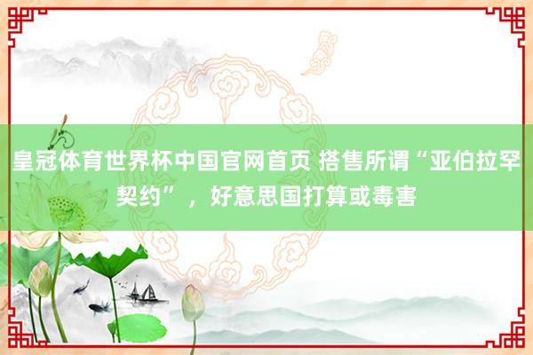 皇冠体育世界杯中国官网首页 搭售所谓“亚伯拉罕契约” ,好意思国打算或毒害